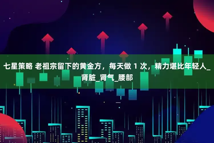 七星策略 老祖宗留下的黄金方，每天做 1 次，精力堪比年轻人_肾脏_肾气_腰部
