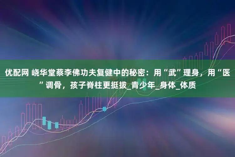 优配网 峣华堂蔡李佛功夫复健中的秘密：用“武”理身，用“医”调骨，孩子脊柱更挺拔_青少年_身体_体质