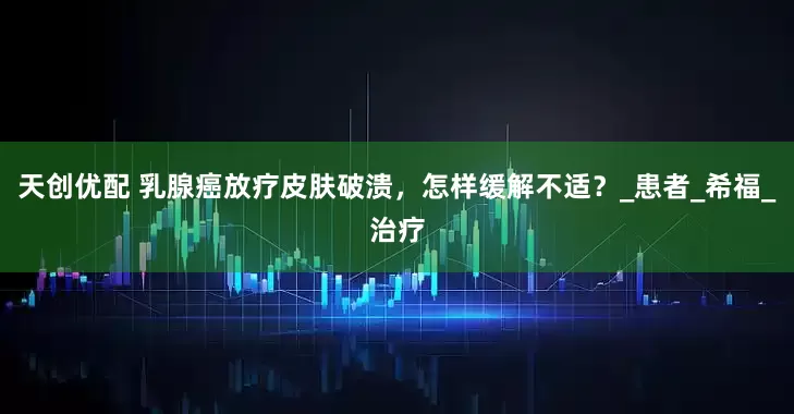 天创优配 乳腺癌放疗皮肤破溃，怎样缓解不适？_患者_希福_治疗