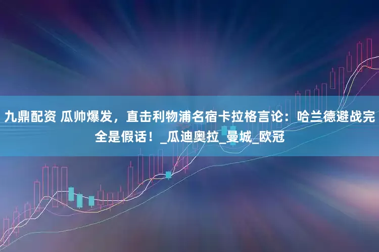 九鼎配资 瓜帅爆发，直击利物浦名宿卡拉格言论：哈兰德避战完全是假话！_瓜迪奥拉_曼城_欧冠