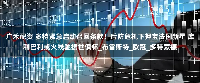 广禾配资 多特紧急启动召回条款！后防危机下押宝法国新星 库利巴利或火线驰援世俱杯_布雷斯特_欧冠_多特蒙德