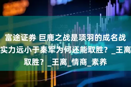 富途证券 巨鹿之战是项羽的成名战，项羽军队实力远小于秦军为何还能取胜？_王离_情商_素养