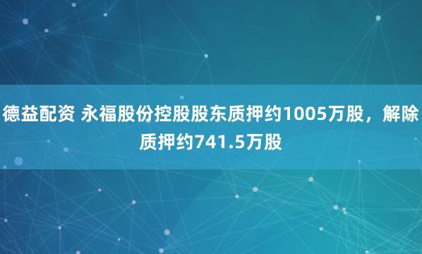 德益配资 永福股份控股股东质押约1005万股，解除质押约741.5万股