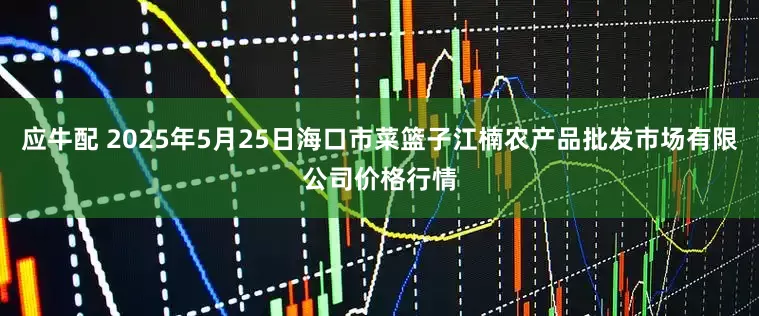 应牛配 2025年5月25日海口市菜篮子江楠农产品批发市场有限公司价格行情