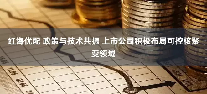 红海优配 政策与技术共振 上市公司积极布局可控核聚变领域