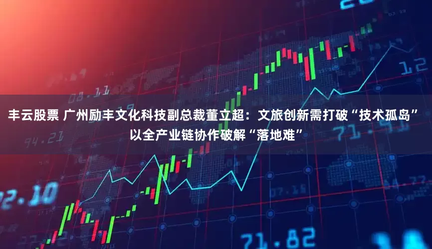 丰云股票 广州励丰文化科技副总裁董立超：文旅创新需打破“技术孤岛” 以全产业链协作破解“落地难”