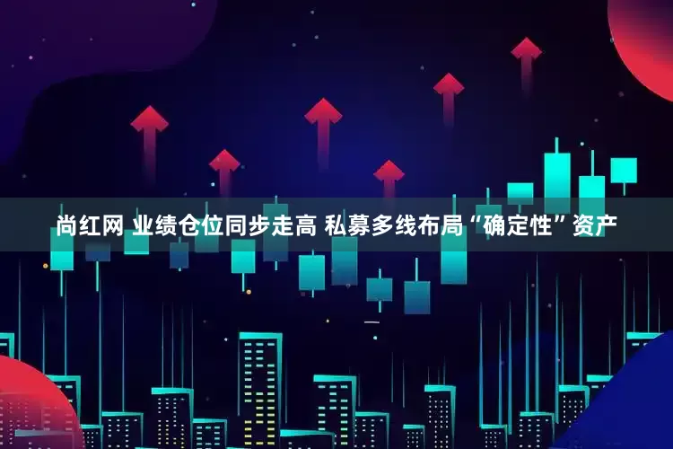 尚红网 业绩仓位同步走高 私募多线布局“确定性”资产