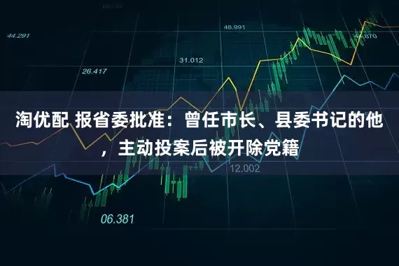 淘优配 报省委批准：曾任市长、县委书记的他，主动投案后被开除党籍