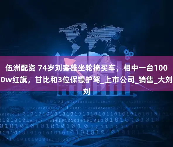 伍洲配资 74岁刘銮雄坐轮椅买车，相中一台1000w红旗，甘比和3位保镖护驾_上市公司_销售_大刘
