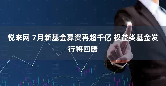 悦来网 7月新基金募资再超千亿 权益类基金发行将回暖