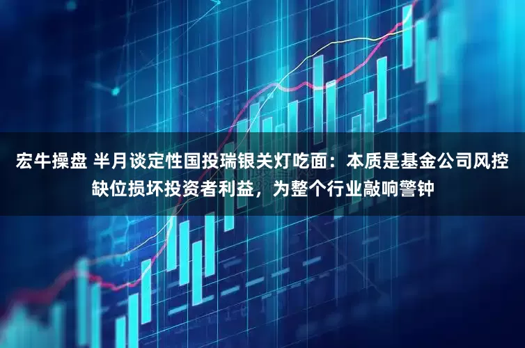 宏牛操盘 半月谈定性国投瑞银关灯吃面：本质是基金公司风控缺位损坏投资者利益，为整个行业敲响警钟