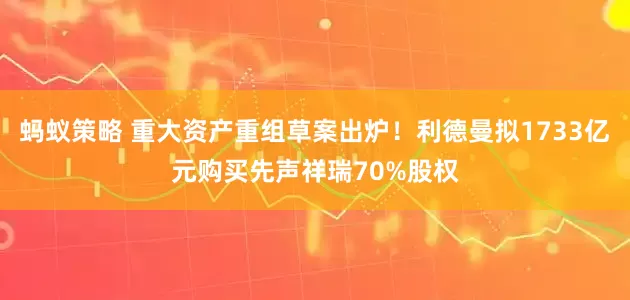 蚂蚁策略 重大资产重组草案出炉！利德曼拟1733亿元购买先声祥瑞70%股权