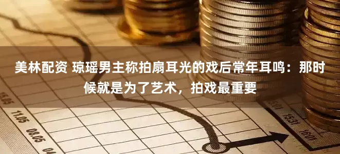 美林配资 琼瑶男主称拍扇耳光的戏后常年耳鸣：那时候就是为了艺术，拍戏最重要