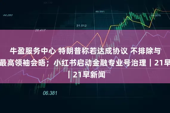 牛盈服务中心 特朗普称若达成协议 不排除与伊朗最高领袖会晤；小红书启动金融专业号治理｜21早新闻